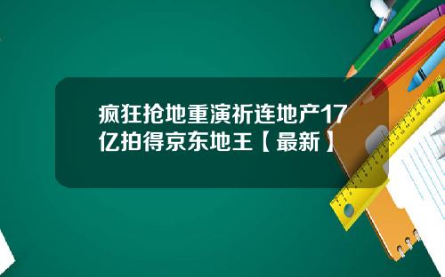 疯狂抢地重演祈连地产17亿拍得京东地王【最新】