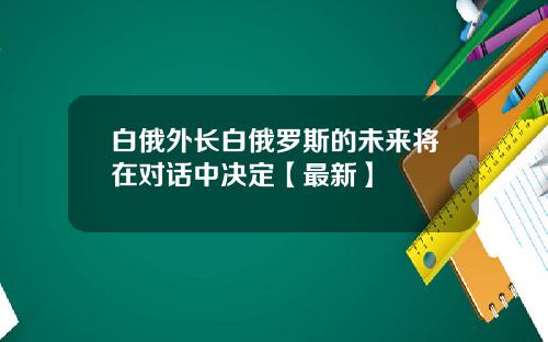 白俄外长白俄罗斯的未来将在对话中决定【最新】