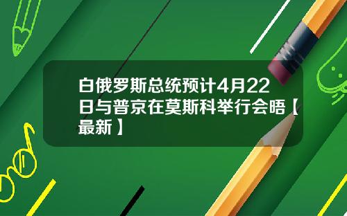 白俄罗斯总统预计4月22日与普京在莫斯科举行会晤【最新】