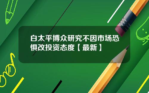 白太平博众研究不因市场恐惧改投资态度【最新】