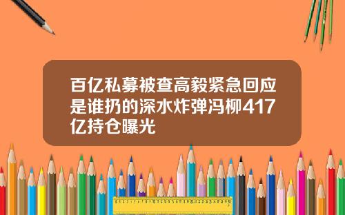 百亿私募被查高毅紧急回应是谁扔的深水炸弹冯柳417亿持仓曝光