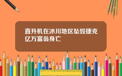 直升机在冰川地区坠毁捷克亿万富翁身亡