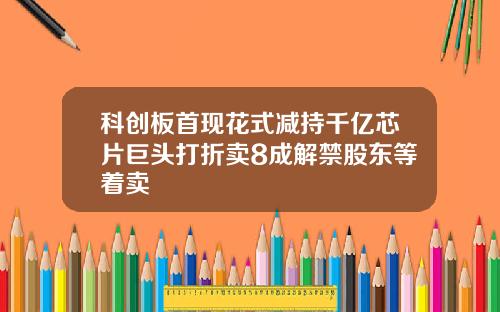 科创板首现花式减持千亿芯片巨头打折卖8成解禁股东等着卖