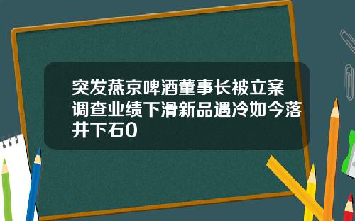 突发燕京啤酒董事长被立案调查业绩下滑新品遇冷如今落井下石0