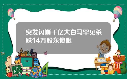 突发闪崩千亿大白马罕见杀跌14万股东傻眼