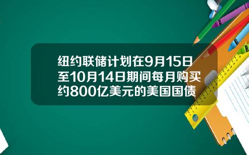 纽约联储计划在9月15日至10月14日期间每月购买约800亿美元的美国国债