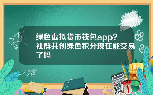 绿色虚拟货币钱包app？社群共创绿色积分现在能交易了吗