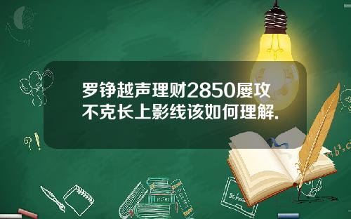 罗铮越声理财2850屡攻不克长上影线该如何理解.