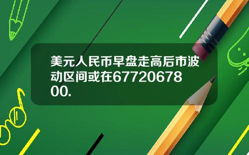 美元人民币早盘走高后市波动区间或在6772067800.