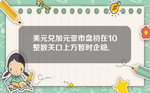 美元兑加元亚市盘初在10整数关口上方暂时企稳.