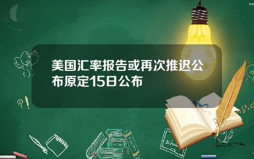 美国汇率报告或再次推迟公布原定15日公布