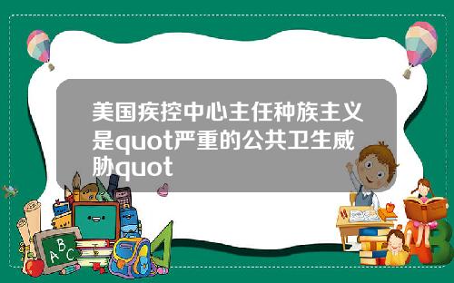 美国疾控中心主任种族主义是quot严重的公共卫生威胁quot