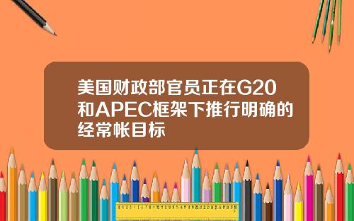 美国财政部官员正在G20和APEC框架下推行明确的经常帐目标