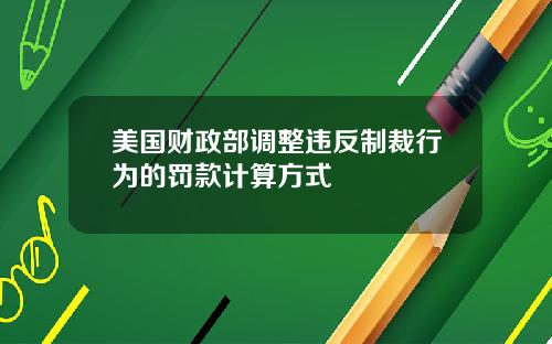 美国财政部调整违反制裁行为的罚款计算方式