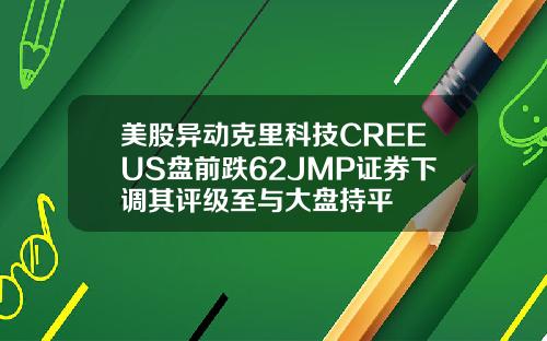 美股异动克里科技CREEUS盘前跌62JMP证券下调其评级至与大盘持平