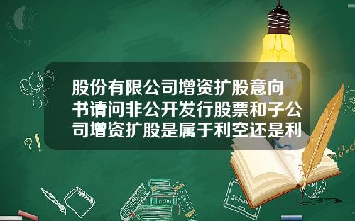 股份有限公司增资扩股意向书请问非公开发行股票和子公司增资扩股是属于利空还是利好