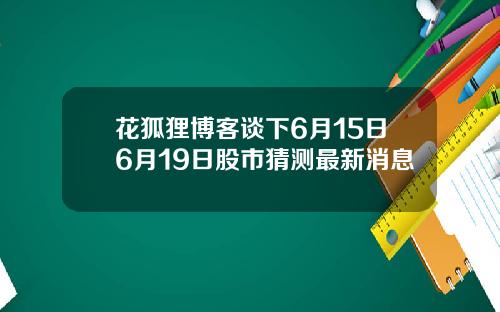 花狐狸博客谈下6月15日6月19日股市猜测最新消息