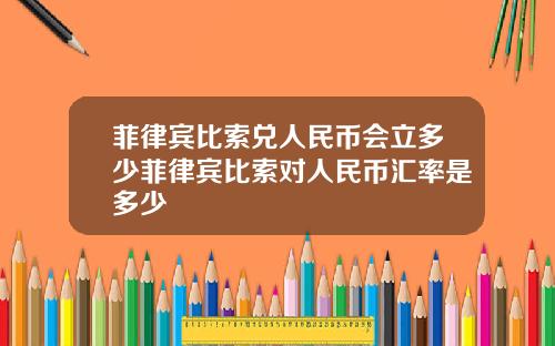 菲律宾比索兑人民币会立多少菲律宾比索对人民币汇率是多少