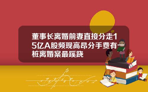 董事长离婚前妻直接分走15亿A股频现高昂分手费有一桩离婚案最蹊跷