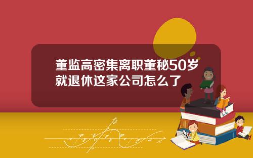 董监高密集离职董秘50岁就退休这家公司怎么了