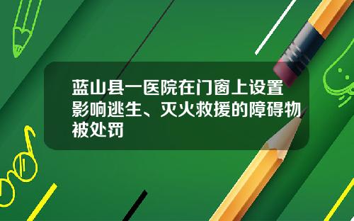 蓝山县一医院在门窗上设置影响逃生、灭火救援的障碍物被处罚