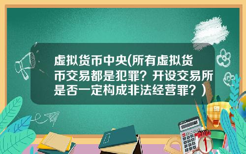 虚拟货币中央(所有虚拟货币交易都是犯罪？开设交易所是否一定构成非法经营罪？)