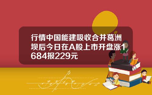 行情中国能建吸收合并葛洲坝后今日在A股上市开盘涨1684报229元