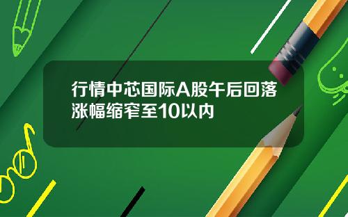 行情中芯国际A股午后回落涨幅缩窄至10以内