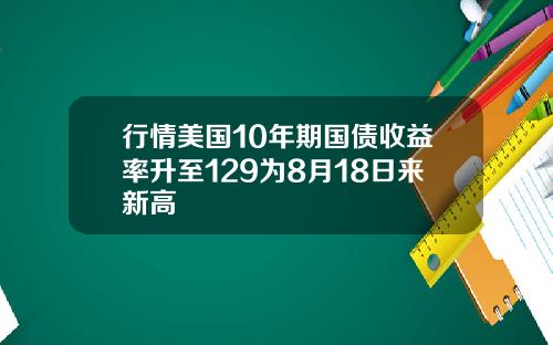 行情美国10年期国债收益率升至129为8月18日来新高