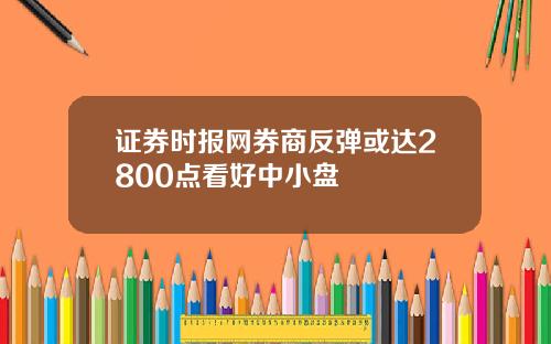 证券时报网券商反弹或达2800点看好中小盘