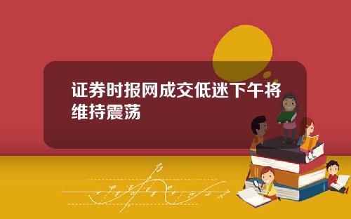 证券时报网成交低迷下午将维持震荡