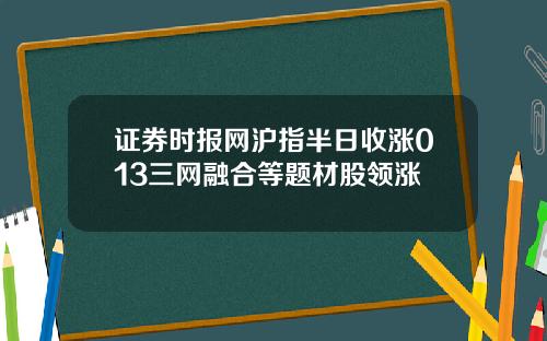 证券时报网沪指半日收涨013三网融合等题材股领涨