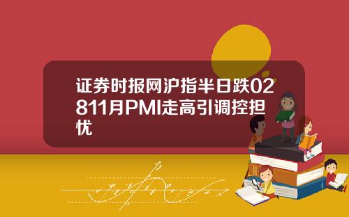 证券时报网沪指半日跌02811月PMI走高引调控担忧