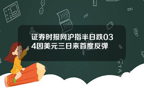 证券时报网沪指半日跌034因美元三日来首度反弹