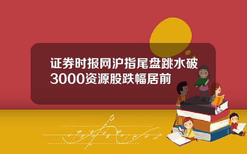 证券时报网沪指尾盘跳水破3000资源股跌幅居前