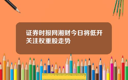 证券时报网湘财今日将低开关注权重股走势