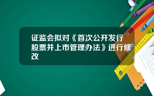 证监会拟对《首次公开发行股票并上市管理办法》进行修改