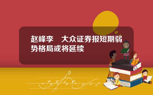 赵峰李喆大众证券报短期弱势格局或将延续