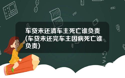 车贷未还清车主死亡谁负责(车贷未还完车主因病死亡谁负责)