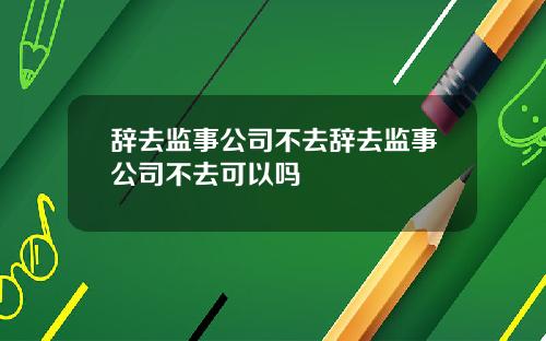 辞去监事公司不去辞去监事公司不去可以吗