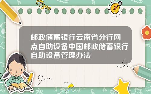 邮政储蓄银行云南省分行网点自助设备中国邮政储蓄银行自助设备管理办法