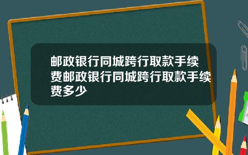 邮政银行同城跨行取款手续费邮政银行同城跨行取款手续费多少