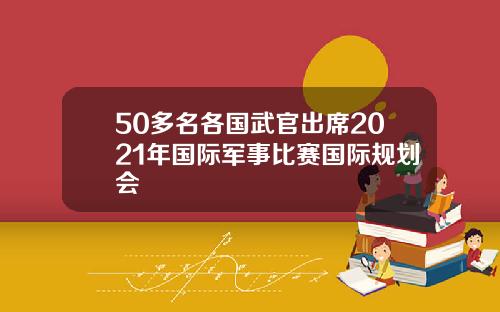 50多名各国武官出席2021年国际军事比赛国际规划会