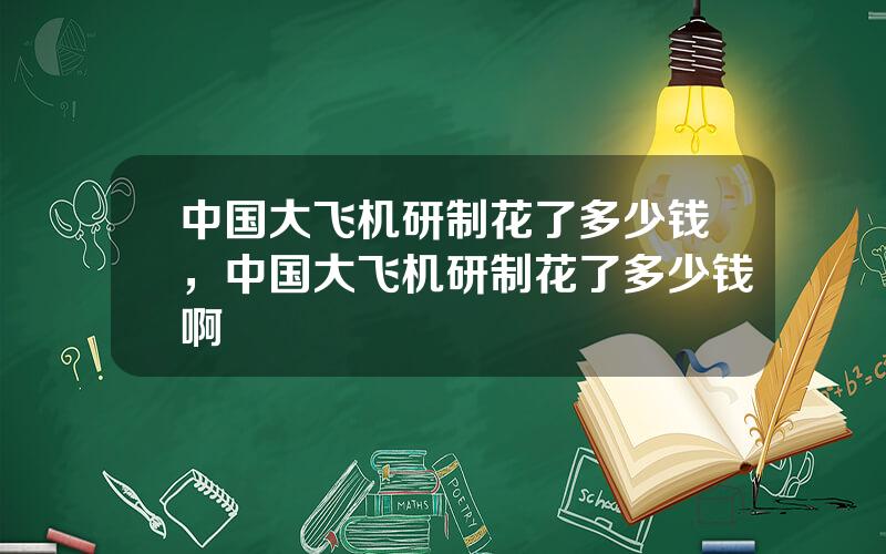 中国大飞机研制花了多少钱，中国大飞机研制花了多少钱啊