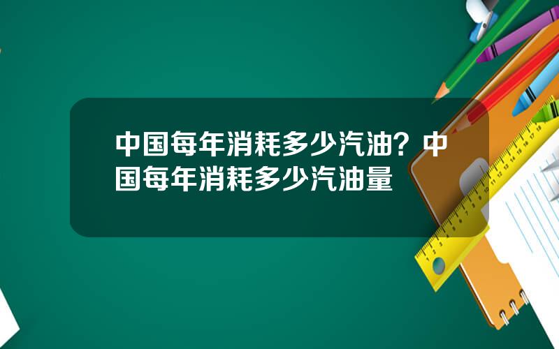 中国每年消耗多少汽油？中国每年消耗多少汽油量