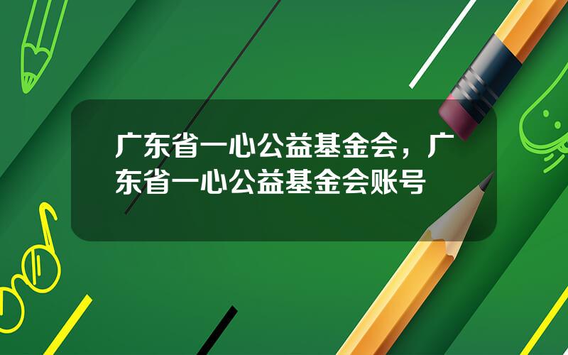 广东省一心公益基金会，广东省一心公益基金会账号