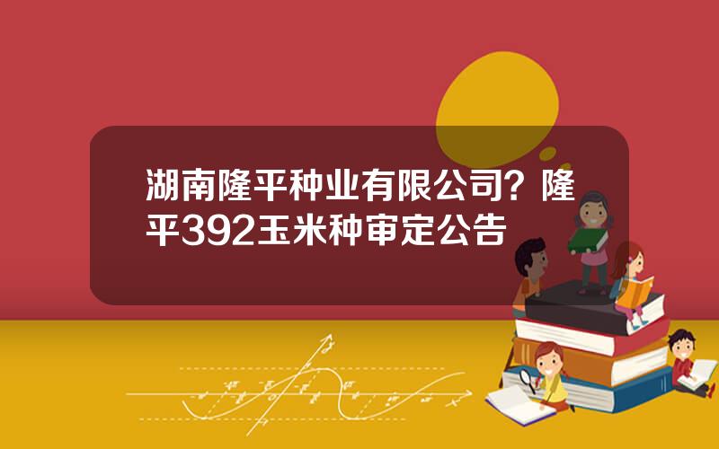 湖南隆平种业有限公司？隆平392玉米种审定公告