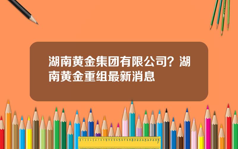 湖南黄金集团有限公司？湖南黄金重组最新消息