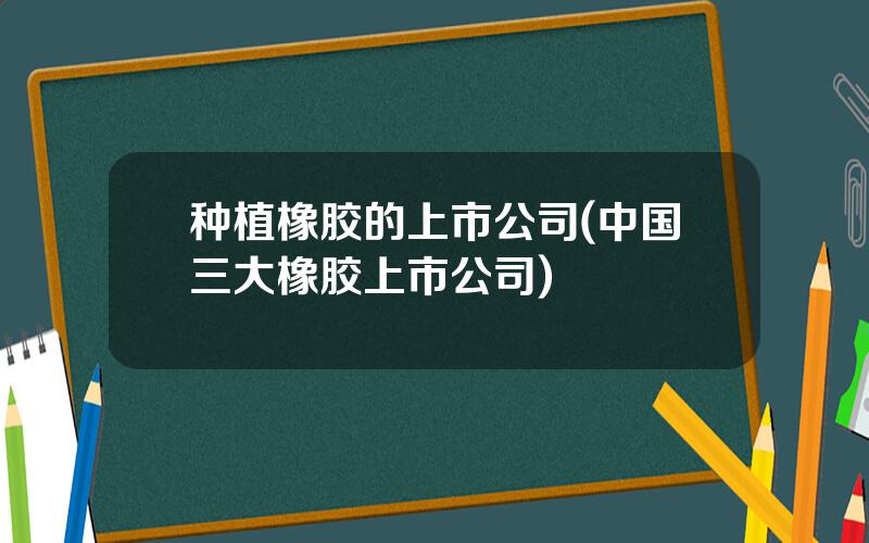 种植橡胶的上市公司(中国三大橡胶上市公司)