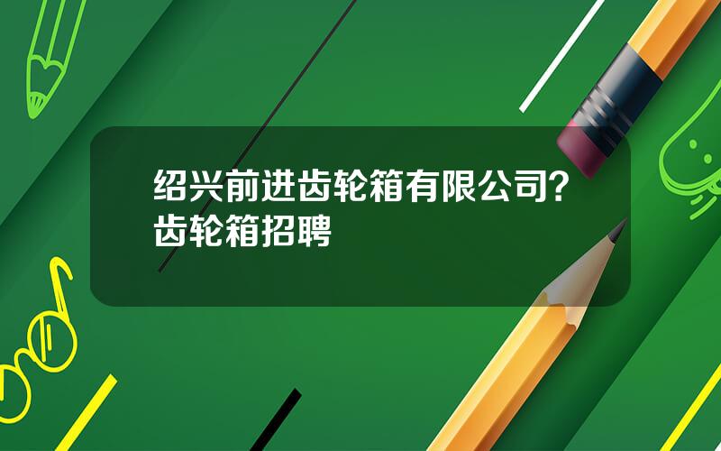 绍兴前进齿轮箱有限公司？齿轮箱招聘